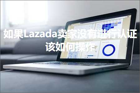 跨境电商知识:如果Lazada卖家没有进行认证该如何操作