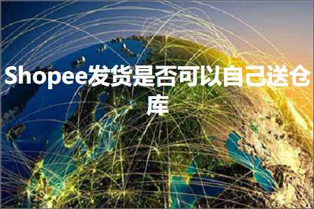 跨境电商知识:Shopee发货是否可以自己送仓库